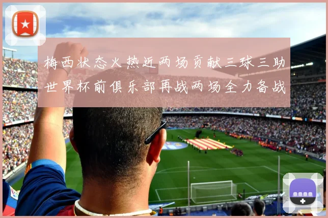 梅西状态火热近两场贡献三球三助世界杯前俱乐部再战两场全力备战大赛