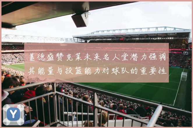 基德盛赞克莱未来名人堂潜力强调其能量与投篮能力对球队的重要性