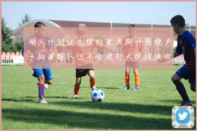 湖人计划优先续约里夫斯并围绕卢卡构建球队但不会进行大规模换血