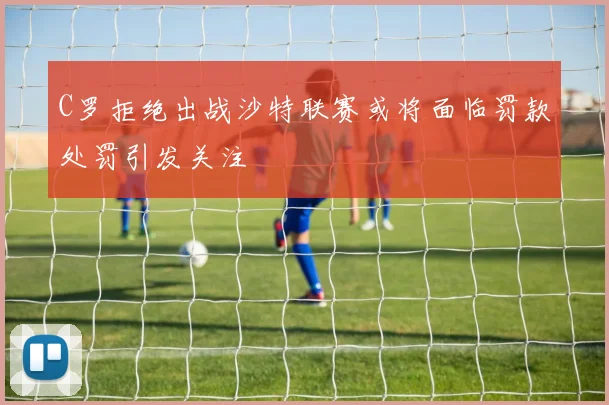 C罗拒绝出战沙特联赛或将面临罚款处罚引发关注