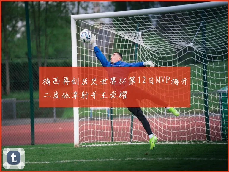 梅西再创历史世界杯第12日MVP梅开二度独享射手王荣耀