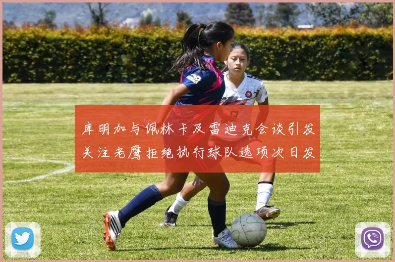 库明加与佩林卡及雷迪克会谈引发关注老鹰拒绝执行球队选项次日发生