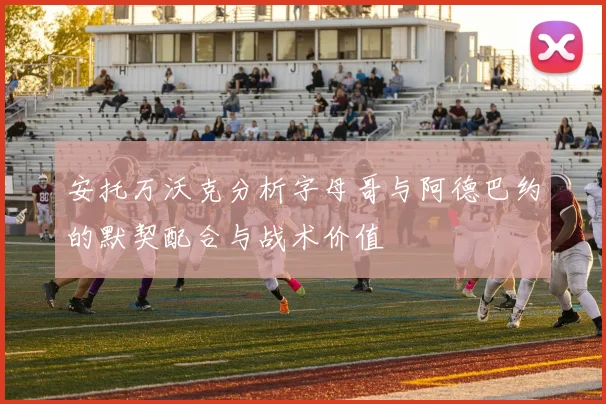 安托万沃克分析字母哥与阿德巴约的默契配合与战术价值