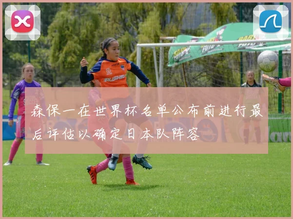 森保一在世界杯名单公布前进行最后评估以确定日本队阵容