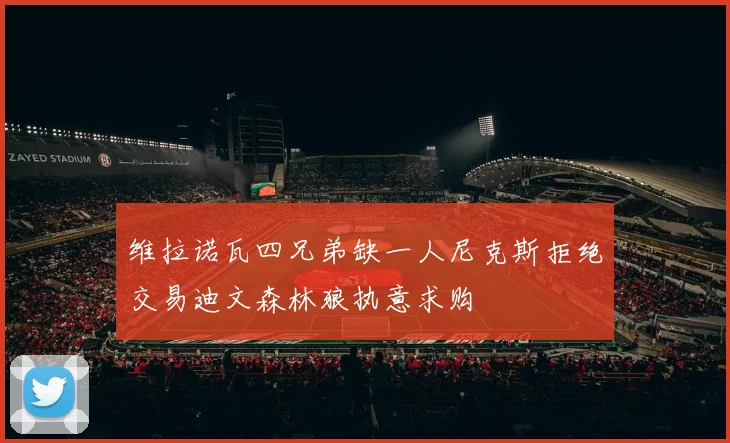 维拉诺瓦四兄弟缺一人尼克斯拒绝交易迪文森林狼执意求购