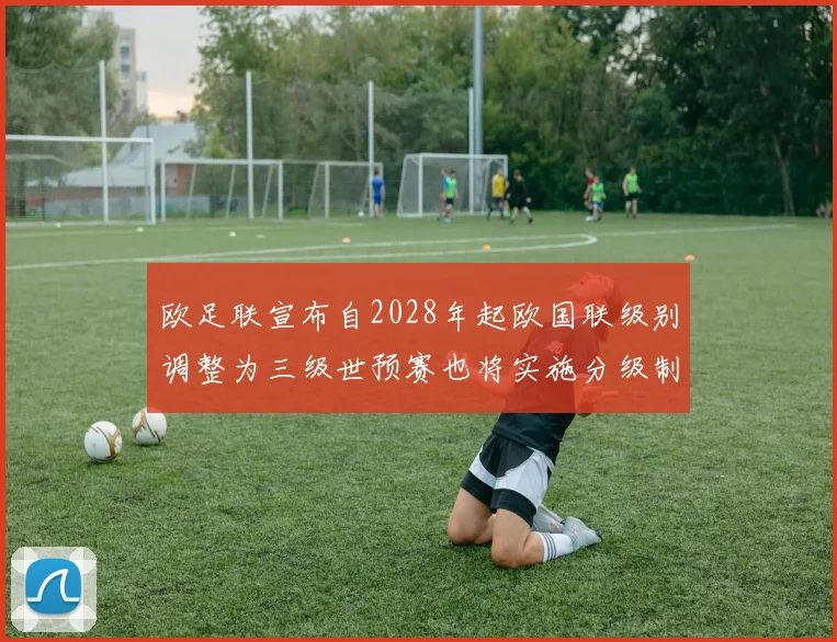 欧足联宣布自2028年起欧国联级别调整为三级世预赛也将实施分级制度
