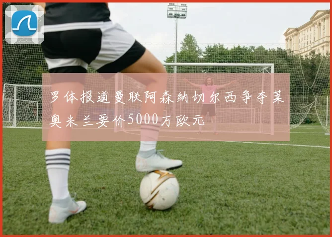 罗体报道曼联阿森纳切尔西争夺莱奥米兰要价5000万欧元