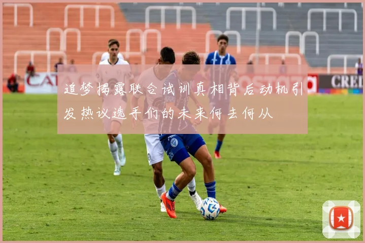 追梦揭露联合试训真相背后动机引发热议选手们的未来何去何从