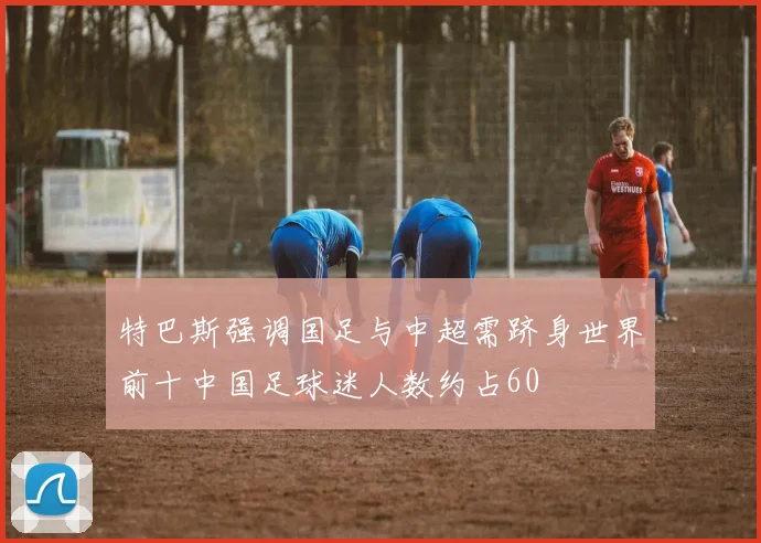 特巴斯强调国足与中超需跻身世界前十中国足球迷人数约占60