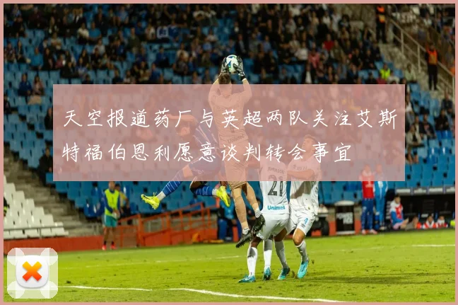天空报道药厂与英超两队关注艾斯特福伯恩利愿意谈判转会事宜