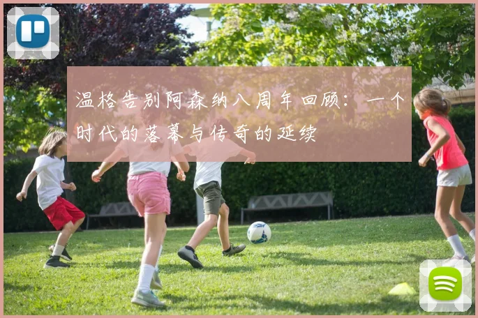 温格告别阿森纳八周年回顾：一个时代的落幕与传奇的延续
