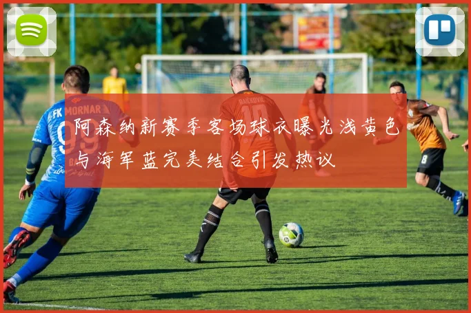 阿森纳新赛季客场球衣曝光浅黄色与海军蓝完美结合引发热议