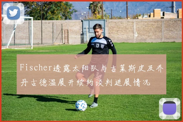 Fischer透露太阳队与吉莱斯皮及乔丹古德温展开续约谈判进展情况
