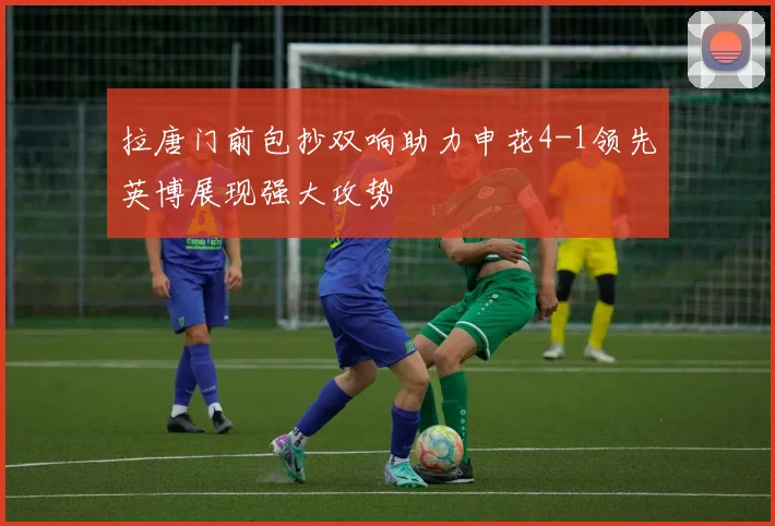 拉唐门前包抄双响助力申花4-1领先英博展现强大攻势