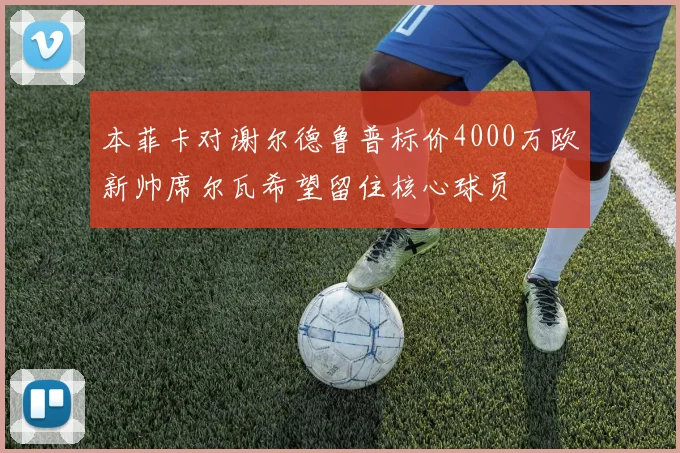 本菲卡对谢尔德鲁普标价4000万欧新帅席尔瓦希望留住核心球员