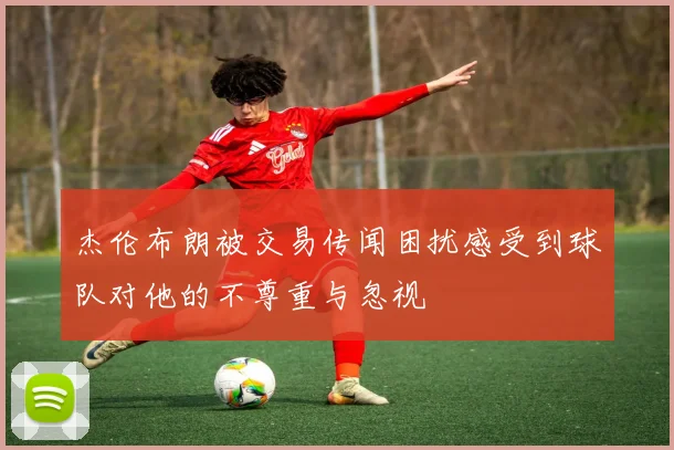 杰伦布朗被交易传闻困扰感受到球队对他的不尊重与忽视