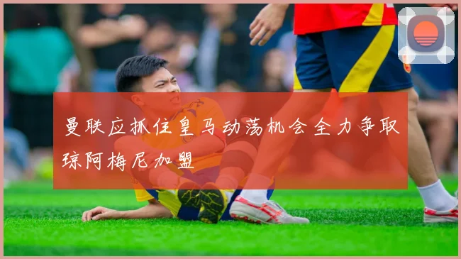 曼联应抓住皇马动荡机会全力争取琼阿梅尼加盟