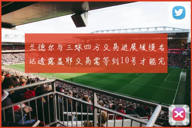 兰德尔与三球四方交易进展缓慢名记透露盖耶交易需等到10号才能完成