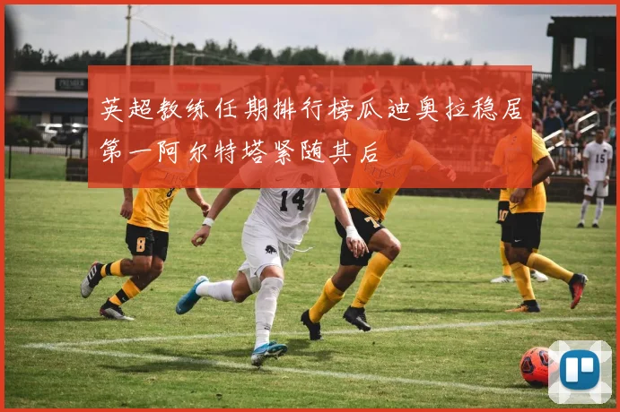 英超教练任期排行榜瓜迪奥拉稳居第一阿尔特塔紧随其后