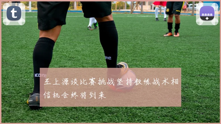 王上源谈比赛挑战坚持教练战术相信机会终将到来