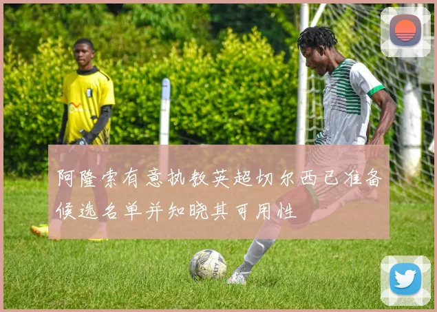 阿隆索有意执教英超切尔西已准备候选名单并知晓其可用性