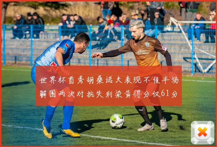 世界杯首秀胡桑诺夫表现不佳半场解围两次对抗失利染黄得分仅61分