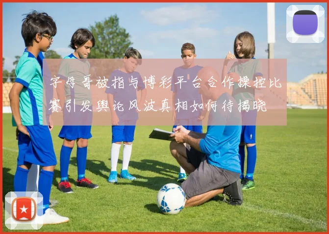字母哥被指与博彩平台合作操控比赛引发舆论风波真相如何待揭晓