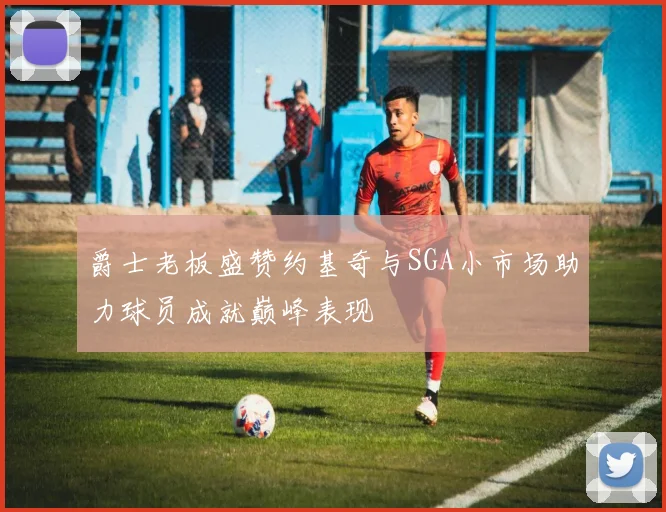 爵士老板盛赞约基奇与SGA小市场助力球员成就巅峰表现