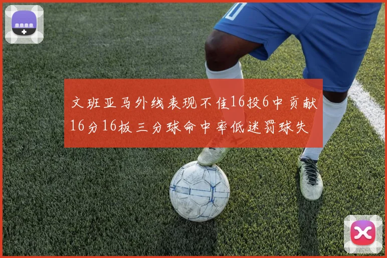 文班亚马外线表现不佳16投6中贡献16分16板三分球命中率低迷罚球失准影响球队表现