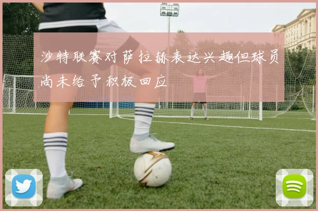 沙特联赛对萨拉赫表达兴趣但球员尚未给予积极回应